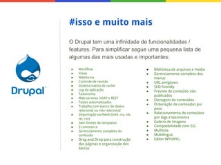 #isso e muito mais
O Drupal tem uma infinidade de funcionalidades /
features. Para simplificar segue uma pequena lista de
algumas das mais usadas e importantes:
●
●
●
●
●
●
●
●
●
●
●
●
●
●
●

Workflow
Views
Webforms
Controle de revisão
Sistema nativo de cache
Log da aplicação
Taxonomia
Web services SOAP e REST
Testes automatizados
Trabalha com banco de dados
relacional ou não relacional
Importação via feeds (xml, csv, xls,
txt, rss)
Sem limites de templates
E-commerce
Gerenciamento completo do
conteúdo

Drag and Drop para construção
das páginas e organização dos
blocos

●
●
●
●
●
●
●
●
●
●
●
●
●

Biblioteca de arquivos e media
Gerenciamento completo dos
menus
URL amigáveis
SEO friendly
Preview de conteúdo não
publicados
Clonagem de conteúdos
Ordenação de conteúdos por
peso
Relacionamento de conteúdos
por tags e taxonomia
Galeria de imagens
Compatibilidade com SSL
Multisite
Multilíngua
Editor WYSWYG

 