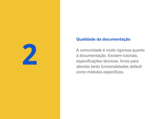 Qualidade da documentação

2

A comunidade é muito rigorosa quanto
à documentação. Existem tutoriais,
especificações técnicas, livros para
abordar tanto funcionalidades default
como módulos específicos.

 
