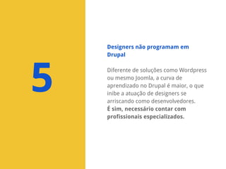 Designers não programam em
Drupal

5

Diferente de soluções como Wordpress
ou mesmo Joomla, a curva de
aprendizado no Drupal é maior, o que
inibe a atuação de designers se
arriscando como desenvolvedores.
É sim, necessário contar com
profissionais especializados.

 