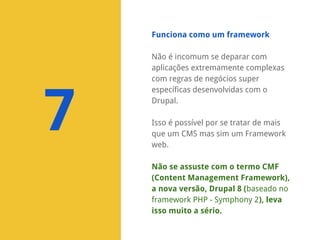 Funciona como um framework

7

Não é incomum se deparar com
aplicações extremamente complexas
com regras de negócios super
específicas desenvolvidas com o
Drupal.
Isso é possível por se tratar de mais
que um CMS mas sim um Framework
web.
Não se assuste com o termo CMF
(Content Management Framework),
a nova versão, Drupal 8 (baseado no
framework PHP - Symphony 2), leva
isso muito a sério.

 