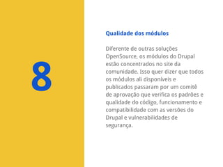 Qualidade dos módulos

8

Diferente de outras soluções
OpenSource, os módulos do Drupal
estão concentrados no site da
comunidade. Isso quer dizer que todos
os módulos ali disponíveis e
publicados passaram por um comitê
de aprovação que verifica os padrões e
qualidade do código, funcionamento e
compatibilidade com as versões do
Drupal e vulnerabilidades de
segurança.

 