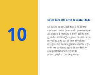 Cases com alto nível de maturidade

10

Os cases de Drupal, tanto no Brasil
como ao redor do mundo provam que
a solução é madura e bem aceita em
grandes instituições governamentais e
privadas. São cases que envolvem
integrações com legados, alto tráfego,
enorme concentração de conteúdo,
alta performance e grande
preocupação com segurança.

 