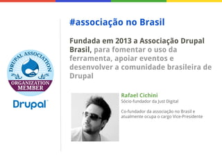 #associação no Brasil
Fundada em 2013 a Associação Drupal
Brasil, para fomentar o uso da
ferramenta, apoiar eventos e
desenvolver a comunidade brasileira de
Drupal
Rafael Cichini
Sócio-fundador da Just Digital
Co-fundador da associação no Brasil e
atualmente ocupa o cargo Vice-Presidente

 