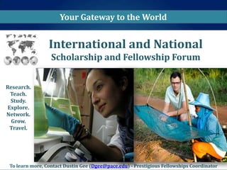 Your Gateway to the World


                 International and National
                  Scholarship and Fellowship Forum


Research.
  Teach.
  Study.
 Explore.
Network.
  Grow.
  Travel.




 To learn more, Contact Dustin Gee (Dgee@pace.edu) - Prestigious Fellowships Coordinator
 