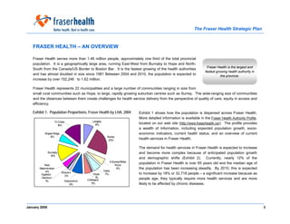 The Fraser Health Strategic Plan



   FRASER HEALTH – AN OVERVIEW

   Fraser Health serves more than 1.46 million people, approximately one third of the total provincial
   population. It is a geographically large area, running East-West from Burnaby to Hope and North-
                                                                                                                         Fraser Health is the largest and
   South from the Canada/US Border to Boston Bar. It is the fastest growing of the health authorities
                                                                                                                        fastest growing health authority in
   and has almost doubled in size since 1981 Between 2004 and 2010, the population is expected to                                  the province.
   increase by over 152,246 to 1.62 million.

   Fraser Health represents 22 municipalities and a large number of communities ranging in size from
   small rural communities such as Hope, to large, rapidly growing suburban centres such as Surrey. The wide-ranging size of communities
   and the distances between them create challenges for health service delivery from the perspective of quality of care, equity in access and
   efficiency.

   Exhibit 1: Population Proportions, Fraser Health by LHA, 2004             Exhibit 1 shows how the population is dispersed across Fraser Health.
                                                                             More detailed information is available in the Fraser Health Authority Profile,
                   Tri Cities                Langley
                                               8%                            located on our web site (http://www.fraserhealth.ca/). The profile provides
                      14%
                                                                             a wealth of information, including expected population growth, socio-
           Maple Ridge                                                       economic indicators, current health status, and an overview of current
               6%                                        Surrey
                                                          23%                health services in Fraser Health.

                                                                             The demand for health services in Fraser Health is expected to increase
               Burnaby                                                       and become more complex because of anticipated population growth
                 14%
                                                                             and demographic shifts (Exhibit 2). Currently, nearly 12% of the
                                                            S Surrey/White
          New                                                   Rock
                                                                             population in Fraser Health is over 65 years old and the median age of
       Westminister                                               5%         the population has been increasing steadily. By 2010, this is expected
           4%                                          Delta
                          Mission                                            to increase by 18% or 32,718 people – a significant increase because as
        Agassiz -                              Hope     7%
                            3%
        Harrison                                1%                           people age, they typically require more health services and are more
           1%               Abbotsford   Chilliwack
                               9%            5%                              likely to be affected by chronic diseases.




January 2005                                                                                                                                                  3