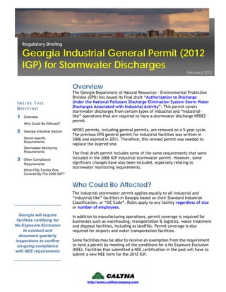 http://www.calthacompany.com
The Georgia Department of Natural Resources - Environmental Protection
Division (EPD) has issued its final draft “Authorization to Discharge
Under the National Pollutant Discharge Elimination System Storm Water
Discharges Associated with Industrial Activity”. This permit covers
stormwater discharges from certain types of industrial and “industrial-
like” operations that are required to have a stormwater discharge NPDES
permit.
NPDES permits, including general permits, are reissued on a 5-year cycle.
The previous EPD general permit for industrial facilities was written in
2006 and expired in 2011. Therefore, this revised permit was needed to
replace the expired one.
The final draft permit includes some of the same requirements that were
included in the 2006 IGP industrial stormwater permit. However, some
significant changes have also been included, especially relating to
stormwater monitoring requirements.
Overview
The industrial stormwater permit applies equally to all industrial and
“industrial-like” facilities in Georgia based on their Standard Industrial
Classification, or “SIC Code”. Rules apply to any facility regardless of size
or number of employees.
In addition to manufacturing operations, permit coverage is required for
businesses such as warehousing, transportation & logistics, waste treatment
and disposal facilities, including as landfills. Permit coverage is also
required for airports and water transportation facilities.
Some facilities may be able to receive an exemption from the requirement
to have a permit by meeting all the conditions for a No Exposure Exclusion
(NEE). Facilities that submitted a NEE certification in the past will have to
submit a new NEE form for the 2012 IGP.
I N S I D E T H I S
B R I E F I N G
1 Overview
Who Could Be Affected?
2 Georgia Industrial Sectors
Sector-specific
Requirements
Stormwater Monitoring
Requirements
3 Other Compliance
Requirements
What If My Facility Was
Covered By The 2006 IGP?
Georgia will require
facilities certifying for
No Exposure Exclusion
to conduct and
document quarterly
inspections to confirm
on-going compliance
with NEE requirements
Who Could Be Affected?
Regulatory Briefing
Georgia Industrial General Permit (2012
IGP) for Stormwater Discharges
February 2012
 