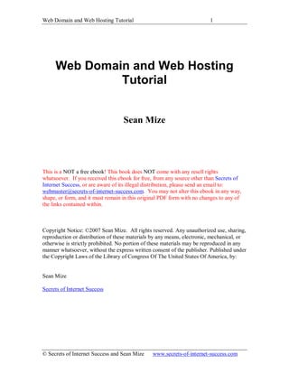 Web Domain and Web Hosting Tutorial                                     1




     Web Domain and Web Hosting
              Tutorial


                                   Sean Mize




This is a NOT a free ebook! This book does NOT come with any resell rights
whatsoever. If you received this ebook for free, from any source other than Secrets of
Internet Success, or are aware of its illegal distribution, please send an email to:
webmaster@secrets-of-internet-success.com. You may not alter this ebook in any way,
shape, or form, and it must remain in this original PDF form with no changes to any of
the links contained within.



Copyright Notice: ©2007 Sean Mize. All rights reserved. Any unauthorized use, sharing,
reproduction or distribution of these materials by any means, electronic, mechanical, or
otherwise is strictly prohibited. No portion of these materials may be reproduced in any
manner whatsoever, without the express written consent of the publisher. Published under
the Copyright Laws of the Library of Congress Of The United States Of America, by:


Sean Mize

Secrets of Internet Success




© Secrets of Internet Success and Sean Mize    www.secrets-of-internet-success.com
 
