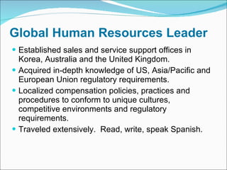 Global Human Resources Leader Established sales and service support offices in Korea, Australia and the United Kingdom.  Acquired in-depth knowledge of US, Asia/Pacific and European Union regulatory requirements.  Localized compensation policies, practices and procedures to conform to unique cultures, competitive environments and regulatory requirements.  Traveled extensively.  Read, write, speak Spanish. 