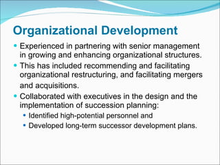 Organizational Development Experienced in partnering with senior management in growing and enhancing organizational structures.  This has included recommending and facilitating organizational restructuring, and facilitating mergers  and acquisitions. Collaborated with executives in the design and the implementation of succession planning: Identified high-potential personnel and Developed long-term successor development plans. 