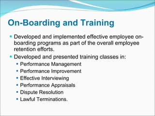 On-Boarding and Training Developed and implemented effective employee on-boarding programs as part of the overall employee retention efforts.  Developed and presented training classes in: Performance Management Performance Improvement Effective Interviewing Performance Appraisals Dispute Resolution Lawful Terminations. 