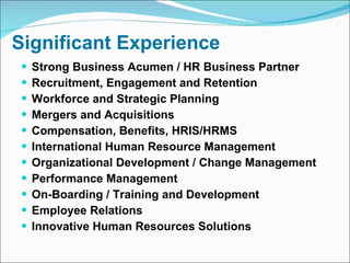 Significant Experience Strong Business Acumen / HR Business Partner Recruitment, Engagement and Retention Workforce and Strategic Planning Mergers and Acquisitions Compensation, Benefits, HRIS/HRMS International Human Resource Management Organizational Development / Change Management Performance Management  On-Boarding / Training and Development Employee Relations Innovative Human Resources Solutions 