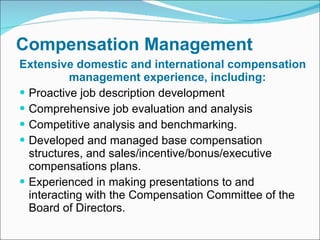 Compensation Management Extensive domestic and international compensation management experience, including: Proactive job description development Comprehensive job evaluation and analysis Competitive analysis and benchmarking. Developed and managed base compensation structures, and sales/incentive/bonus/executive compensations plans.  Experienced in making presentations to and interacting with the Compensation Committee of the Board of Directors. 