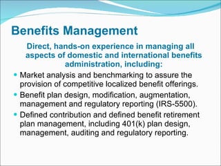 Benefits Management Direct, hands-on experience in managing all aspects of domestic and international benefits administration, including: Market analysis and benchmarking to assure the provision of competitive localized benefit offerings. Benefit plan design, modification, augmentation, management and regulatory reporting (IRS-5500). Defined contribution and defined benefit retirement plan management, including 401(k) plan design, management, auditing and regulatory reporting. 