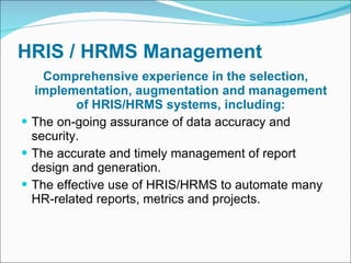 HRIS / HRMS Management Comprehensive experience in the selection, implementation, augmentation and management of HRIS/HRMS systems, including: The on-going assurance of data accuracy and security. The accurate and timely management of report design and generation. The effective use of HRIS/HRMS to automate many HR-related reports, metrics and projects. 