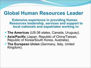 Global Human Resources Leader Extensive experience in providing Human Resources leadership, services and support to local nationals and expatriates working in: The Americas  (US-36 states, Canada, Uruguay). Asia/Pacific  (Japan, Republic of China/Taiwan, Republic of Korea/South Korea, Australia). The European Union  (Germany, Italy, United Kingdom).  