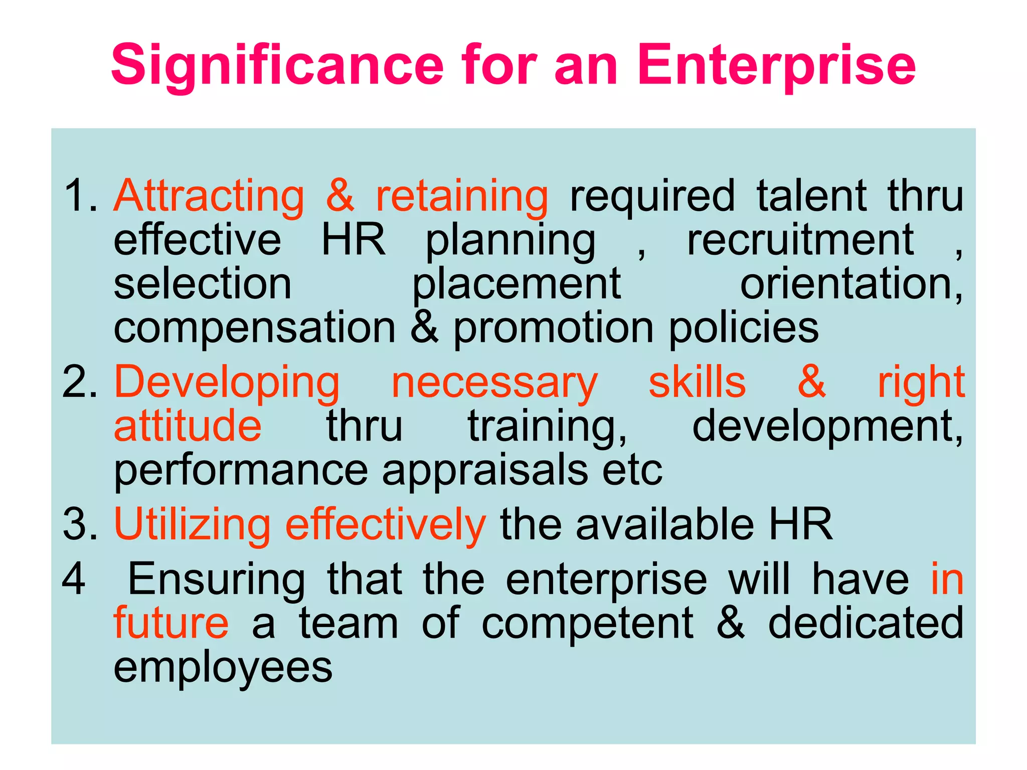 10
Significance for an Enterprise
1. Attracting & retaining required talent thru
effective HR planning , recruitment ,
selection placement orientation,
compensation & promotion policies
2. Developing necessary skills & right
attitude thru training, development,
performance appraisals etc
3. Utilizing effectively the available HR
4 Ensuring that the enterprise will have in
future a team of competent & dedicated
employees
 
