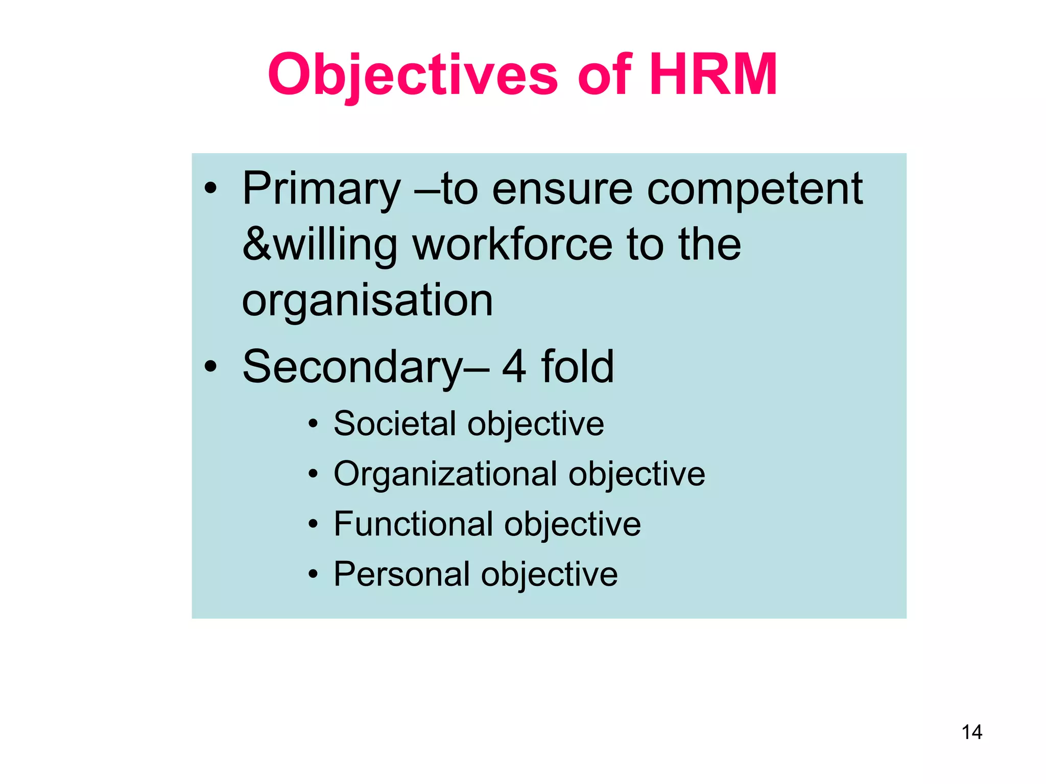 14
Objectives of HRM
• Primary –to ensure competent
&willing workforce to the
organisation
• Secondary– 4 fold
• Societal objective
• Organizational objective
• Functional objective
• Personal objective
 