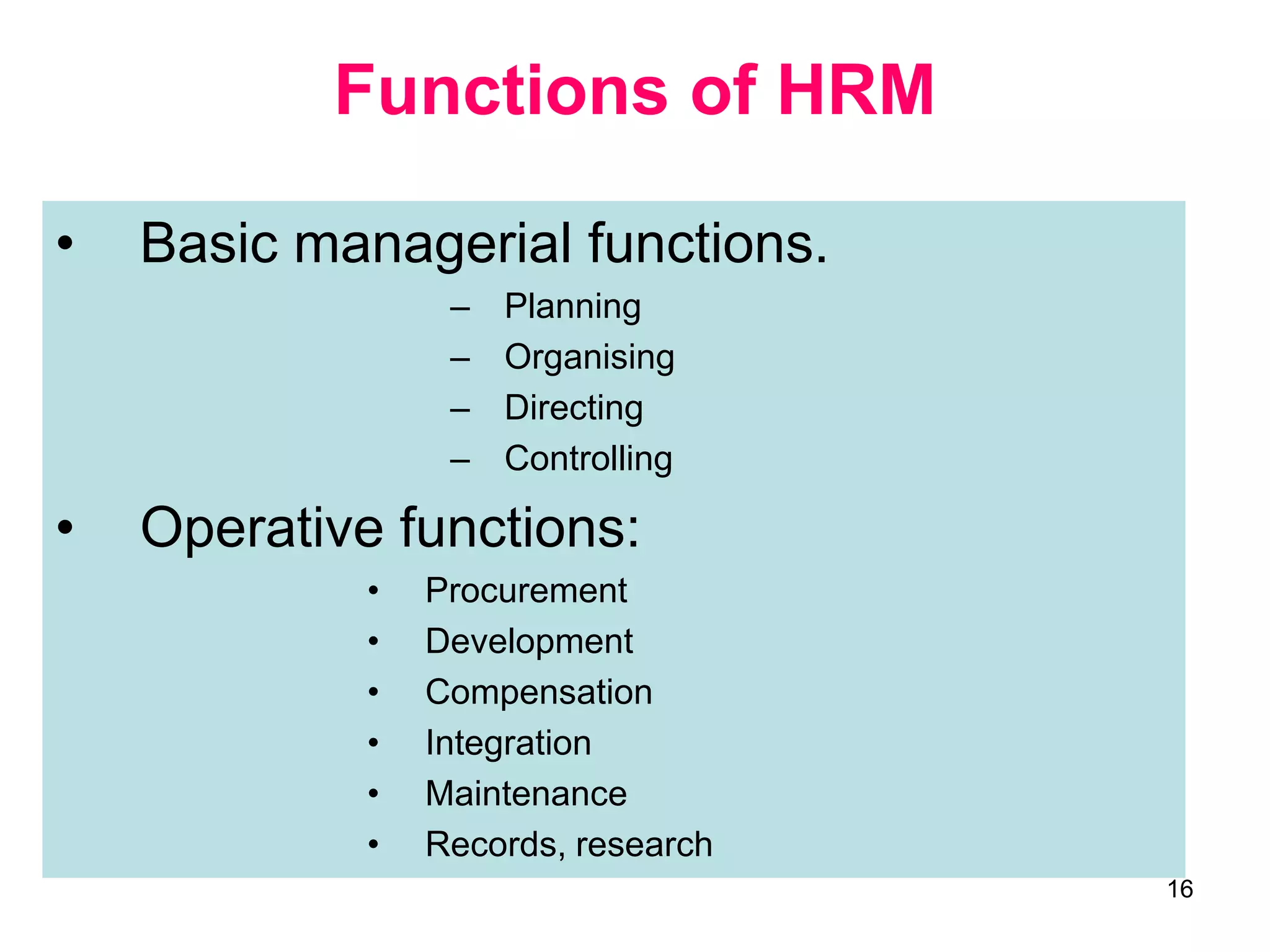 16
Functions of HRM
• Basic managerial functions.
– Planning
– Organising
– Directing
– Controlling
• Operative functions:
• Procurement
• Development
• Compensation
• Integration
• Maintenance
• Records, research
 