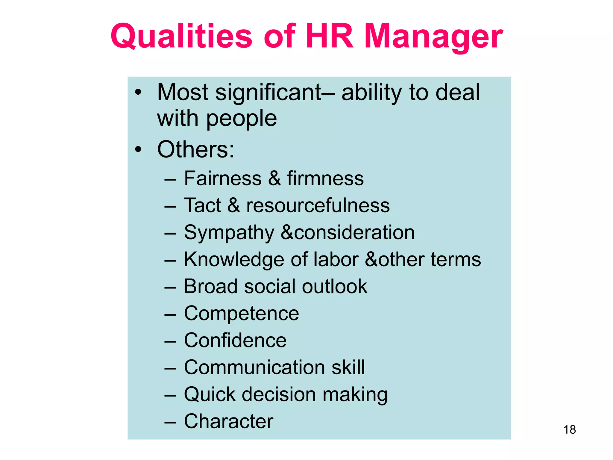 18
Qualities of HR Manager
• Most significant– ability to deal
with people
• Others:
– Fairness & firmness
– Tact & resourcefulness
– Sympathy &consideration
– Knowledge of labor &other terms
– Broad social outlook
– Competence
– Confidence
– Communication skill
– Quick decision making
– Character
 