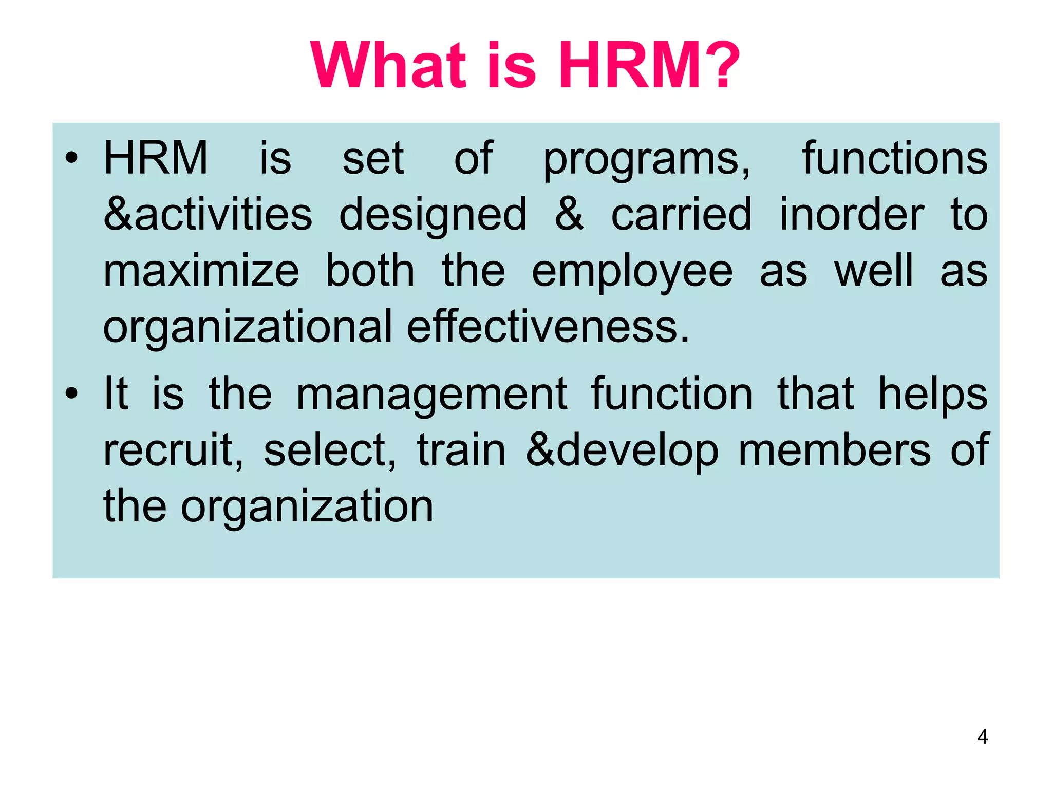 4
• HRM is set of programs, functions
&activities designed & carried inorder to
maximize both the employee as well as
organizational effectiveness.
• It is the management function that helps
recruit, select, train &develop members of
the organization
What is HRM?
 