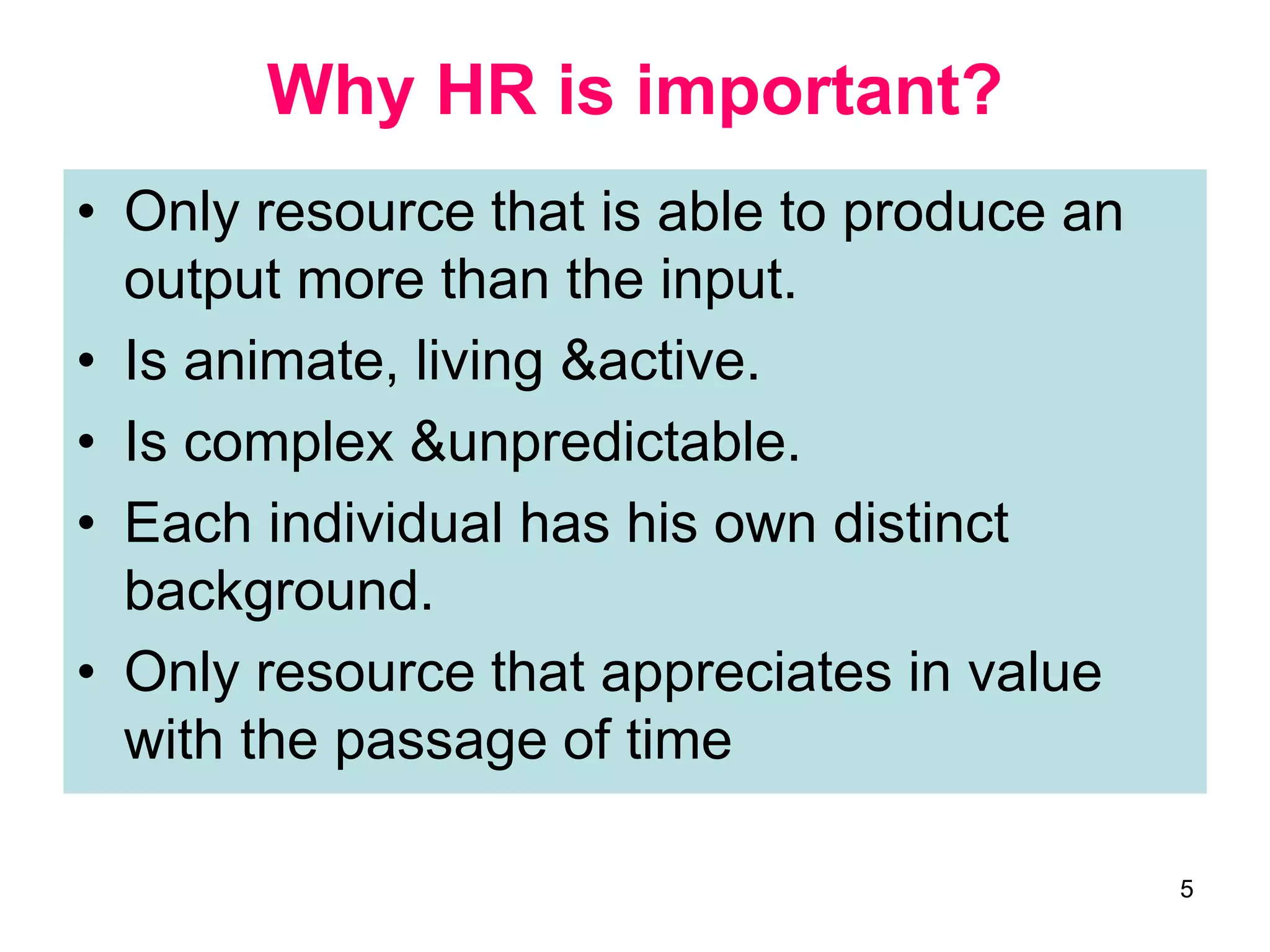 5
Why HR is important?
• Only resource that is able to produce an
output more than the input.
• Is animate, living &active.
• Is complex &unpredictable.
• Each individual has his own distinct
background.
• Only resource that appreciates in value
with the passage of time
 
