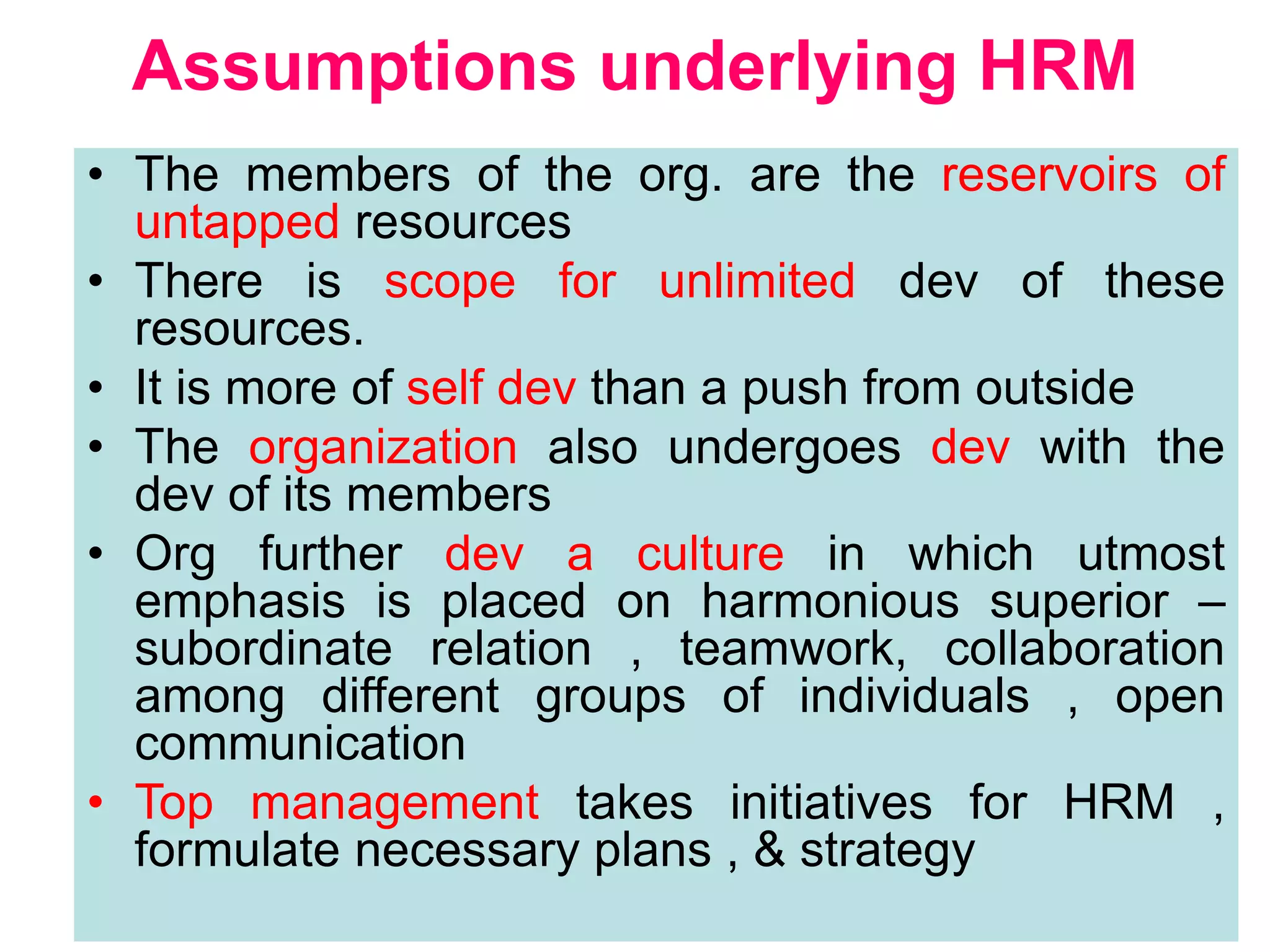 6
Assumptions underlying HRM
• The members of the org. are the reservoirs of
untapped resources
• There is scope for unlimited dev of these
resources.
• It is more of self dev than a push from outside
• The organization also undergoes dev with the
dev of its members
• Org further dev a culture in which utmost
emphasis is placed on harmonious superior –
subordinate relation , teamwork, collaboration
among different groups of individuals , open
communication
• Top management takes initiatives for HRM ,
formulate necessary plans , & strategy
 