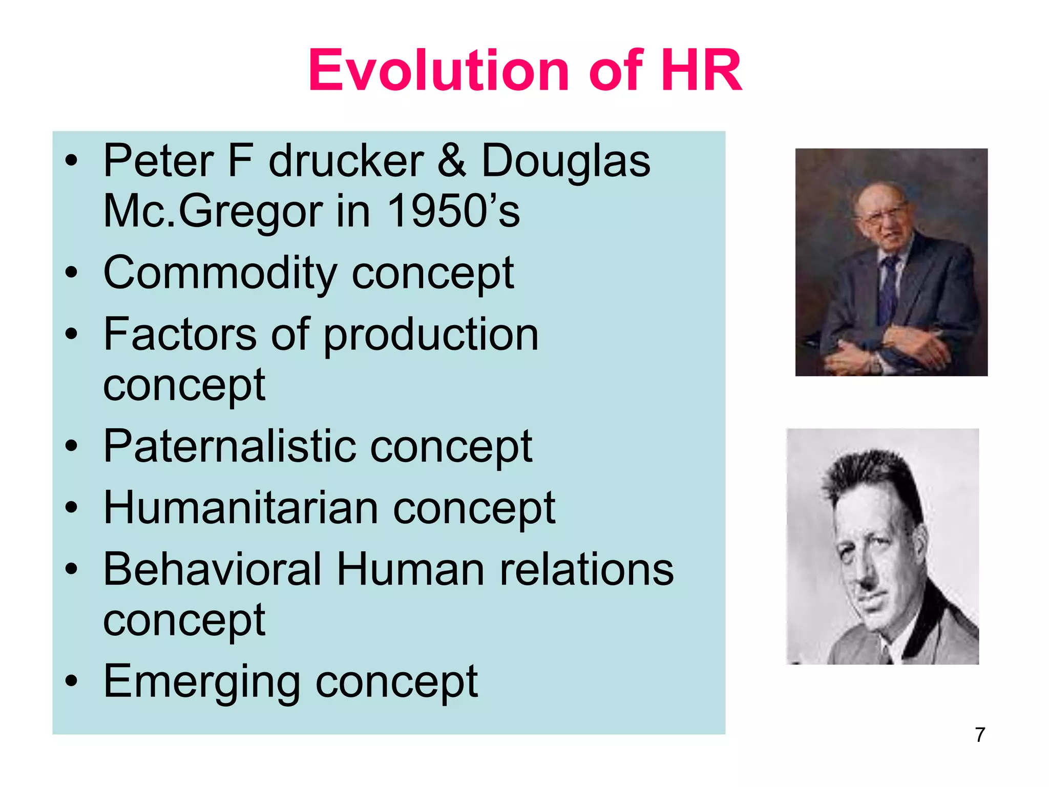 7
Evolution of HR
• Peter F drucker & Douglas
Mc.Gregor in 1950’s
• Commodity concept
• Factors of production
concept
• Paternalistic concept
• Humanitarian concept
• Behavioral Human relations
concept
• Emerging concept
 