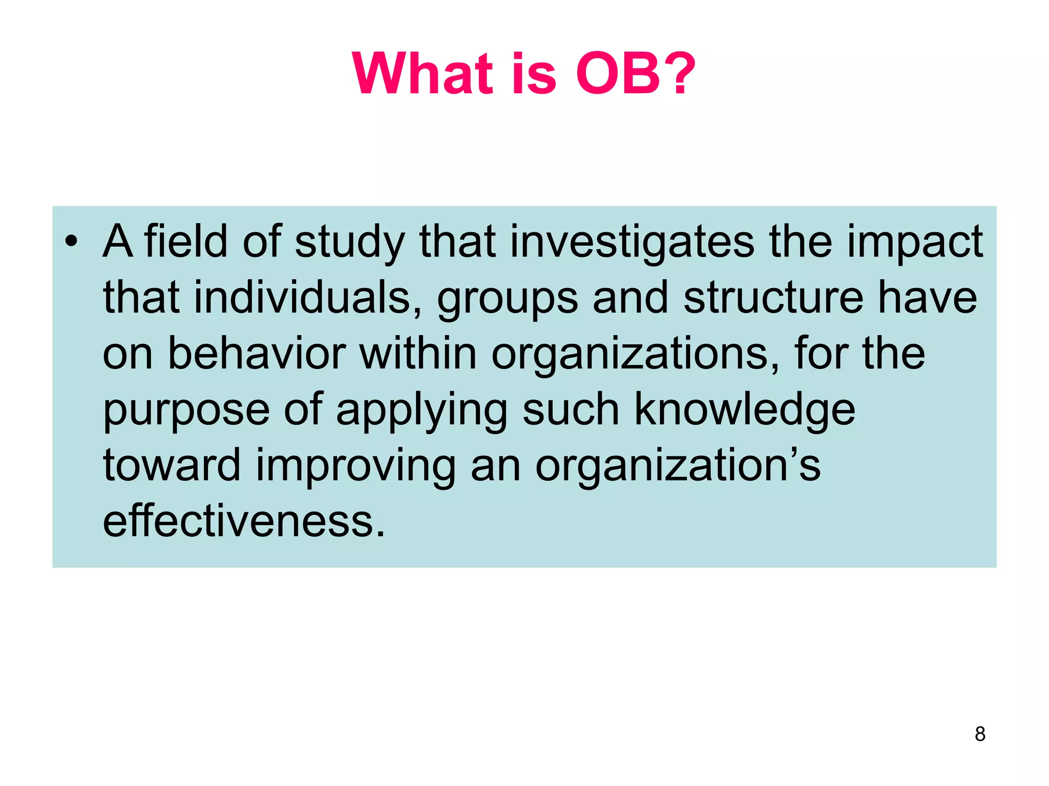 8
What is OB?
• A field of study that investigates the impact
that individuals, groups and structure have
on behavior within organizations, for the
purpose of applying such knowledge
toward improving an organization’s
effectiveness.
 