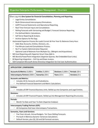 Users Log into One System for Financial Consolidation, Planning and Reporting.
 Legal Entity Consolidation.
 Multi-Dimensional Intercompany Eliminations.
 GAPP Financial Statements and Operational Reporting.
 Real-Time Forecast Input and Consolidation.
 Rolling Forecasts with Versioning and Budget  Forecast Variance Reporting.
 Pre-Defined Metric Calculations.
 Self-Serve Reporting & Analysis.
 Archive Options for Re-Orgs.
 Automated Hyperion Process Re-Loads Current & Prior Year GL Balances Every Hour.
 Adds New Accounts, Entities, Divisions, etc...
 Five Minute Load and Consolidation Process.
 No IT or System Administration Required.
 Optional Load of Balances from Multiple GLs. (Mergers and Acquisitions).
 MS Excel Reporting with Hyperion Smart View Add-in.
 MS Word & PowerPoint Integration (Hyperion Queries; Not Embedded Excel Links).
 BI Reporting Integration – Drill Up and Down Analysis.
 SOX Compliant Microsoft Active Directory Integration for End User Authentication.
APPLICATION  DIMENSIONS:
Accounts & Metrics (3,000+) Entities (5,000+) Divisions (1,000+) Periods (30+)
Intercompany Partners (500+) Scenarios (30+) Years (15+) Versions (5+)
Accounts and Metrics:
 Includes All GL Accounts and Subsidiaries.
 Pre-Defined Financial Statement and Metric Calculations.
Entities:
 Includes all ERP Financial Business Units. Rolled up into Companies and Legal Entities.
Divisions:
 Includes all ERP Financial Projects. Rolled up into Management Reporting Structure(s).
Periods:
 Month-To-Date and Year-To-Date (Hyperion Essbase).
Intercompany Trading Partners (ICP):
 All Companies that have Intercompany Transactions.
Scenarios, Years and Versions:
 Five Years Actuals. Annual Budgets. Ten Years Rolling Forecasts.
 Pre-built In-Memory Dynamic Variances Calculations.
 Default Version, plus Q2, Q3 and Q4 Forecast versions.
Hyperion Enterprise Performance Management - Overview
 