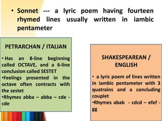 • Sonnet --- a lyric poem having fourteen
     rhymed lines usually written in iambic
     pentameter

 PETRARCHAN / ITALIAN
• Has an 8-line beginning         SHAKESPEAREAN /
called OCTAVE, and a 6-line           ENGLISH
conclusion called SESTET
•Feelings presented in the    • a lyric poem of lines written
octave often contracts with   in iambic pentameter with 3
the sestet                    quatrains and a concluding
•Rhymes abba – abba – cde -   couplet
cde                           •Rhymes abab - cdcd – efef -
                              gg
 