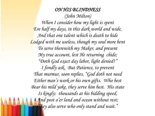 ON HIS BLINDNESS
                  (John Milton)
     When I consider how my light is spent
 Ere half my days, in this dark world and wide,
   And that one talent which is death to hide
Lodged with me useless, though my soul more bent
   To serve therewith my Maker, and present
   My true account, lest He returning chide;
   “Doth God exact day labor, light denied?”
     I fondly ask. But Patience, to prevent
 That murmur, soon replies, “God doth not need
 Either man’s work or his own gifts. Who best
Bear his mild yoke, they serve him best. His state
   Is kingly: thousands at his bidding speed,
   And post o’er land and ocean without rest;
   They also serve who only stand and wait.”
 