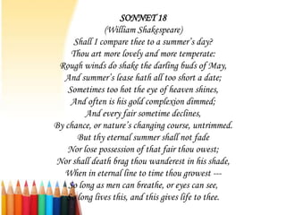 SONNET 18
               (William Shakespeare)
      Shall I compare thee to a summer’s day?
     Thou art more lovely and more temperate:
 Rough winds do shake the darling buds of May,
   And summer’s lease hath all too short a date;
    Sometimes too hot the eye of heaven shines,
     And often is his gold complexion dimmed;
         And every fair sometime declines,
By chance, or nature’s changing course, untrimmed.
       But thy eternal summer shall not fade
    Nor lose possession of that fair thou owest;
Nor shall death brag thou wanderest in his shade,
   When in eternal line to time thou growest ---
    So long as men can breathe, or eyes can see,
   So long lives this, and this gives life to thee.
 