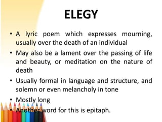 ELEGY
• A lyric poem which expresses mourning,
  usually over the death of an individual
• May also be a lament over the passing of life
  and beauty, or meditation on the nature of
  death
• Usually formal in language and structure, and
  solemn or even melancholy in tone
• Mostly long
• Another word for this is epitaph.
 