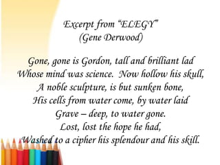 Excerpt from “ELEGY”
              (Gene Derwood)

 Gone, gone is Gordon, tall and brilliant lad
Whose mind was science. Now hollow his skull,
   A noble sculpture, is but sunken bone,
  His cells from water come, by water laid
        Grave – deep, to water gone.
         Lost, lost the hope he had,
Washed to a cipher his splendour and his skill.
 