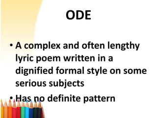 ODE

• A complex and often lengthy
  lyric poem written in a
  dignified formal style on some
  serious subjects
• Has no definite pattern
 