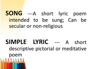 SONG ---A short lyric poem
 intended to be sung; Can be
 secular or non-religious

SIMPLE LYRIC --- A short
 descriptive pictorial or meditative
 poem
 