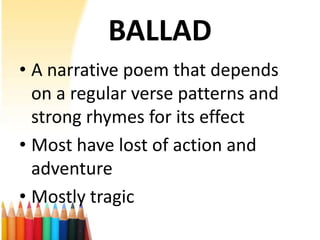 BALLAD
• A narrative poem that depends
  on a regular verse patterns and
  strong rhymes for its effect
• Most have lost of action and
  adventure
• Mostly tragic
 