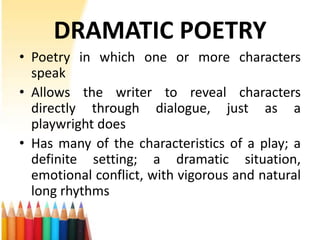 DRAMATIC POETRY
• Poetry in which one or more characters
  speak
• Allows the writer to reveal characters
  directly through dialogue, just as a
  playwright does
• Has many of the characteristics of a play; a
  definite setting; a dramatic situation,
  emotional conflict, with vigorous and natural
  long rhythms
 