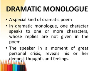 DRAMATIC MONOLOGUE
• A special kind of dramatic poem
• In dramatic monologue, one character
  speaks to one or more characters,
  whose replies are not given in the
  poem.
• The speaker in a moment of great
  personal crisis, reveals his or her
  deepest thoughts and feelings.
 