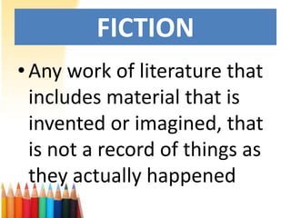 FICTION
• Any work of literature that
  includes material that is
  invented or imagined, that
  is not a record of things as
  they actually happened
 