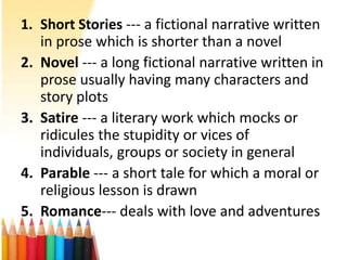 1. Short Stories --- a fictional narrative written
   in prose which is shorter than a novel
2. Novel --- a long fictional narrative written in
   prose usually having many characters and
   story plots
3. Satire --- a literary work which mocks or
   ridicules the stupidity or vices of
   individuals, groups or society in general
4. Parable --- a short tale for which a moral or
   religious lesson is drawn
5. Romance--- deals with love and adventures
 