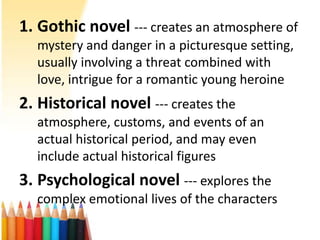 1. Gothic novel --- creates an atmosphere of
  mystery and danger in a picturesque setting,
  usually involving a threat combined with
  love, intrigue for a romantic young heroine
2. Historical novel --- creates the
  atmosphere, customs, and events of an
  actual historical period, and may even
  include actual historical figures
3. Psychological novel --- explores the
  complex emotional lives of the characters
 