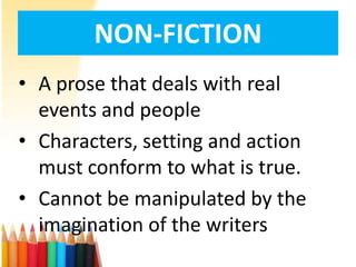 NON-FICTION
• A prose that deals with real
  events and people
• Characters, setting and action
  must conform to what is true.
• Cannot be manipulated by the
  imagination of the writers
 