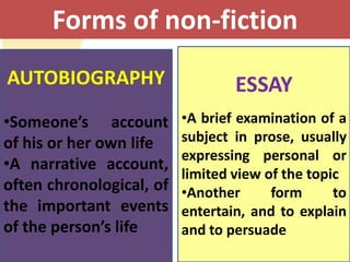 Forms of non-fiction
AUTOBIOGRAPHY                     ESSAY
•Someone’s account        •A brief examination of a
of his or her own life    subject in prose, usually
                          expressing personal or
•A narrative account,
                          limited view of the topic
often chronological, of   •Another      form      to
the important events      entertain, and to explain
of the person’s life      and to persuade
 