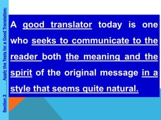 Section 3 Apply the Tests for a Good Translation: 
A good translator today is one 
who seeks to communicate to the 
reader both the meaning and the 
spirit of the original message in a 
style that seems quite natural. 
 