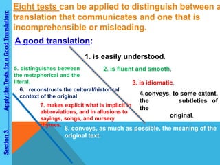 Eight tests can be applied to distinguish between a 
translation that communicates and one that is 
incomprehensible or misleading. 
A good translation: 
1. is easily understood. 
2. is fluent and smooth. 
3. is idiomatic. 
4.conveys, to some extent, 
the literary subtleties of 
the 
original. 
5. distinguishes between 
the metaphorical and the 
literal. 
6. reconstructs the cultural/historical 
context of the original. 
7. makes explicit what is implicit in 
abbreviations, and in allusions to 
sayings, songs, and nursery 
rhymes. 
8. conveys, as much as possible, the meaning of the 
original text. 
Section 3 Apply the Tests for a Good Translation: 
 