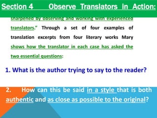 Section 4 Observe Translators in Action: 
Section four stresses that “translation skills can be 
sharpened by observing and working with experienced 
translators.” Through a set of four examples of 
translation excerpts from four literary works Mary 
shows how the translator in each case has asked the 
two essential questions: 
1. What is the author trying to say to the reader? 
2. How can this be said in a style that is both 
authentic and as close as possible to the original? 
 