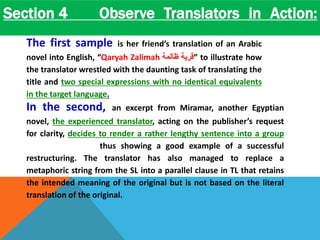 Section 4 Observe Translators in Action: 
The author then discusses the overarching concepts of good 
translation: 
The first sample is her friend’s translation of an Arabic 
novel into English, “Qaryah Zalimah قرية ظالمة ” to illustrate how 
the translator wrestled with the daunting task of translating the 
title and two special expressions with no identical equivalents 
in the target language. 
In the second, an excerpt from Miramar, another Egyptian 
novel, the experienced translator, acting on the publisher’s request 
for clarity, decides to render a rather lengthy sentence into a group 
shorter sentences thus showing a good example of a successful 
restructuring. The translator has also managed to replace a 
metaphoric string from the SL into a parallel clause in TL that retains 
the intended meaning of the original but is not based on the literal 
translation of the original. 
 