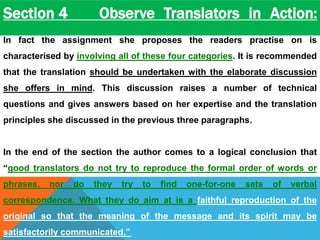 Section 4 Observe Translators in Action: 
In fact the assignment she proposes the readers practise on is 
characterised by involving all of these four categories. It is recommended 
that the translation should be undertaken with the elaborate discussion 
she offers in mind. This discussion raises a number of technical 
questions and gives answers based on her expertise and the translation 
principles she discussed in the previous three paragraphs. 
In the end of the section the author comes to a logical conclusion that 
“good translators do not try to reproduce the formal order of words or 
phrases, nor do they try to find one-for-one sets of verbal 
correspondence. What they do aim at is a faithful reproduction of the 
original so that the meaning of the message and its spirit may be 
satisfactorily communicated.” 
 