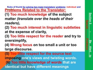 Rules of thumb for solving two major translators’ problems: individual and 
Ptreoxtuball.e ms Related to the Translator: 
(1) Too much knowledge of the subject 
matter (translate over the heads of their 
readers), 
(2) Too much interest in linguistic subtleties 
at the expense of clarity, 
(3) Too little respect for the reader and try to 
oversimplify, 
(4) Wrong focus on too small a unit or too 
large discourse. 
(5) Too little respect for the source text 
imposing one’s views and twisting words. 
(6) Too little knowledge of words that are 
identical but have different meanings 
Section 5 - Be Alert to 
Special Problems 
 